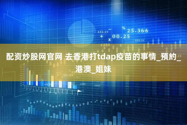 配资炒股网官网 去香港打tdap疫苗的事情_預約_港澳_姐妹