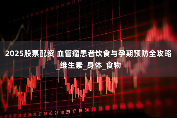 2025股票配资 血管瘤患者饮食与孕期预防全攻略_维生素_身体_食物