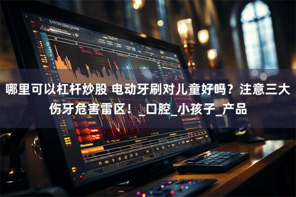 哪里可以杠杆炒股 电动牙刷对儿童好吗？注意三大伤牙危害雷区！_口腔_小孩子_产品