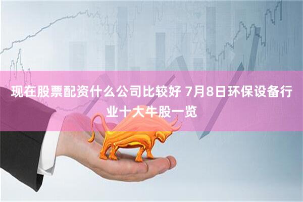 现在股票配资什么公司比较好 7月8日环保设备行业十大牛股一览