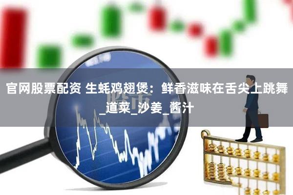 官网股票配资 生蚝鸡翅煲：鲜香滋味在舌尖上跳舞_道菜_沙姜_酱汁