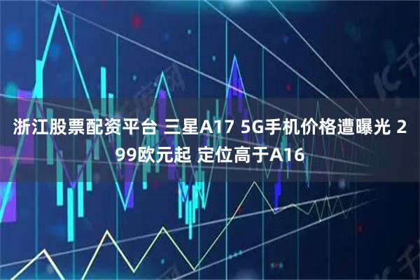 浙江股票配资平台 三星A17 5G手机价格遭曝光 299欧元起 定位高于A16