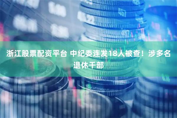 浙江股票配资平台 中纪委连发18人被查！涉多名退休干部
