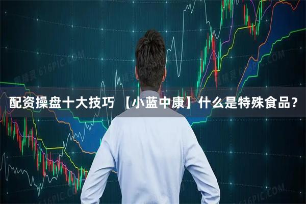 配资操盘十大技巧 【小蓝中康】什么是特殊食品？