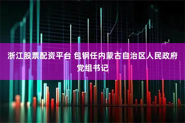 浙江股票配资平台 包钢任内蒙古自治区人民政府党组书记