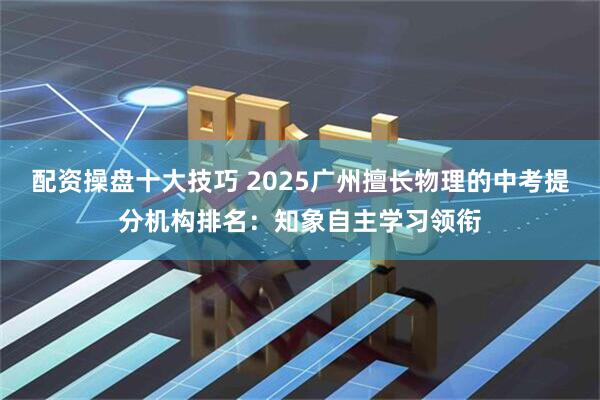 配资操盘十大技巧 2025广州擅长物理的中考提分机构排名：知象自主学习领衔