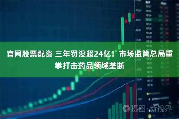 官网股票配资 三年罚没超24亿！市场监管总局重拳打击药品领域垄断