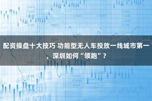 配资操盘十大技巧 功能型无人车投放一线城市第一,深圳如何“领跑”?