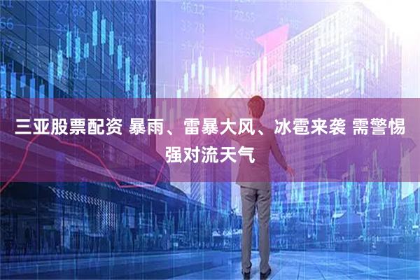 三亚股票配资 暴雨、雷暴大风、冰雹来袭 需警惕强对流天气