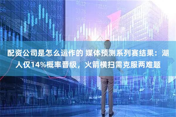 配资公司是怎么运作的 媒体预测系列赛结果：湖人仅14%概率晋级，火箭横扫需克服两难题