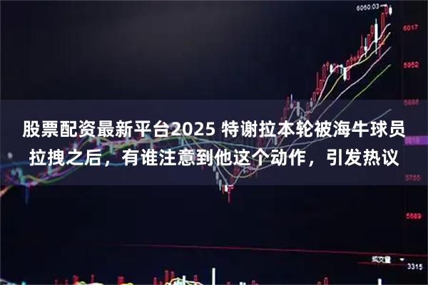 股票配资最新平台2025 特谢拉本轮被海牛球员拉拽之后，有谁注意到他这个动作，引发热议