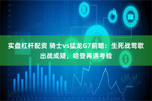 实盘杠杆配资 骑士vs猛龙G7前瞻：生死战莺歌出战成疑，哈登再遇考验