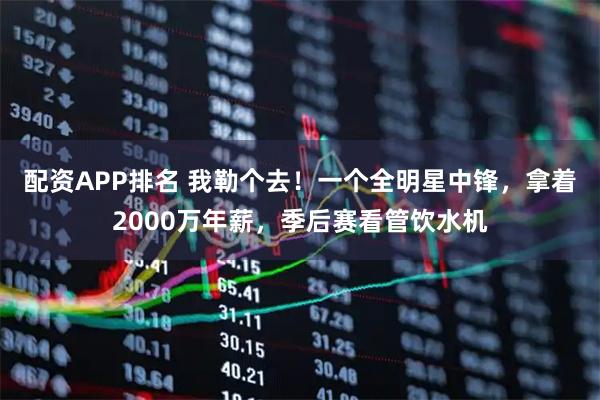 配资APP排名 我勒个去！一个全明星中锋，拿着2000万年薪，季后赛看管饮水机