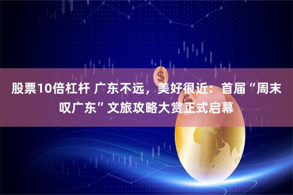 股票10倍杠杆 广东不远，美好很近：首届“周末叹广东”文旅攻略大赏正式启幕