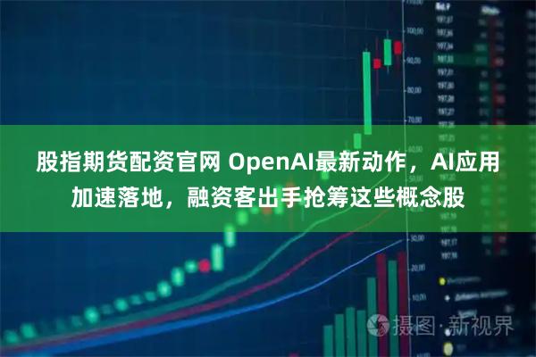 股指期货配资官网 OpenAI最新动作，AI应用加速落地，融资客出手抢筹这些概念股