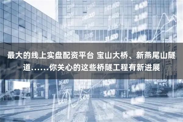 最大的线上实盘配资平台 宝山大桥、新燕尾山隧道……你关心的这些桥隧工程有新进展