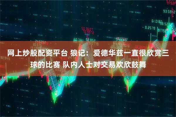 网上炒股配资平台 狼记：爱德华兹一直很欣赏三球的比赛 队内人士对交易欢欣鼓舞