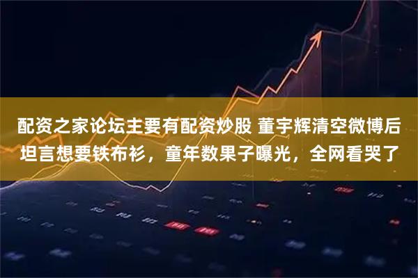 配资之家论坛主要有配资炒股 董宇辉清空微博后坦言想要铁布衫,童年数果子曝光,全网看哭了