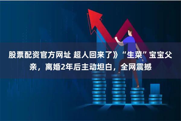 股票配资官方网址 超人回来了》“生菜”宝宝父亲，离婚2年后主动坦白，全网震撼